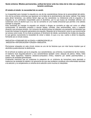 18
Sexto síntoma: Miedos permanentes, actitud de temor ante los retos de la vida con angustia y
tensión continuas.
El miedo al miedo: la necesidad de no sentir.
La incapacidad para manejar la angustia es una de las características típicas de la personalidad del adicto.
Uno de los primeros síntomas que aparecen en la tabla de la alcoholomanía del doctor Jellinek (*)es beber
para aliviar tensiones. Los adictos tienen algo que los caracteriza: su intolerancia ante la angustia y la
angustia es un sufrimiento insoportable para el alcohólico, por lo que busca de inmediato eliminar con
sustancias como el alcohol que a su vez se convierte en una muleta emocional que permite a los adictos
manejar su angustia.
Esta necesidad de manejar la angustia con alcohol o drogas se convierte en algo así como un reflejo
condicionado. El alcohólico empieza a asociar fiestas, comidas, citas sentimentales, sexo o cualquier
situación que provoque tensión, con consumo de alcohol porque se adquiere una sensación de bienestar que
le permite manejar la situación generadora de angustia. Después de la intoxicación viene lo que comúnmente
se conoce como cruda. En la cruda se produce un fenómeno de rebote, aumentando los niveles de angustia,
lo que genera nuevamente la necesidad de volver a beber, lo que a su vez, vuelve a aliviar la angustia,
formando así un circulo vicioso,
ANGUSTIA=>CONSUMO DE ALCOHOL=>LIBERACION DE LA
ANGUSTIA=>INTOXICACION=>CRUDA=>ANGUSTIA.
Permanecer atrapados en este círculo vicioso es uno de los factores que con más fuerza impiden que el
alcohólico pueda alcanzar la abstinencia.
En el artículo se explica qué es la angustia, sus características, sus síntomas, la persistencia de los miedos,
el trastorno dual angustia-adicción y sus características también como: ataques de pánico, fobias, fobia
social, fobia específica, trastorno obsesivo-compulsivo (TOC), trastorno por estrés post-traumático, y
trastorno de ansiedad generalizada.
Finalmente menciona que en ocasiones la presencia de un síndrome de borrachera seca asociado a
trastornos de ansiedad es debido a la ignorancia de que ese problema constituye otra enfermedad asociada
a la adicción y no simplemente un síntoma de la adicción como muchos lo interpretan.
 