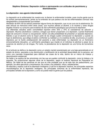 19
Séptimo Síntoma: Depresión cíclica o permanente con actitudes de pesimismo y
desmotivación.
La depresión: esa agonía interminable.
La depresión es la enfermedad de nuestra era; la llaman la enfermedad invisible, pues mucha gente que la
ha sufrido permanentemente, jamás se ha enterado de que padece una de las enfermedades crónicas más
desgastantes e incapacitantes que existen.
Alrededor de 60% de los adictos presentan alguna forma de depresión, que no se cura con la abstinencia. En
este artículo se menciona entre otras cosas, que muchos adictos al alcohol, a la nicotina y otras drogas
ilegales iniciaron su consumo para evadirse de ese sufrimiento psicológico que provoca la depresión.
Los diferentes estudios sobre comorbilidad reportan entre 30% y 70% la coexistencia de adicción y
depresión. Muchos alcohólicos o adictos a drogas que tienen propensión a la depresión, cuando finalmente
dejan de consumir e inician su recuperación, tienen una alta probabilidad de presentar un episodio depresivo.
Debido a que el alcohol como la mayor parte de las drogas suelen enmascarar la depresión y cuando se
logra la abstinencia, que obliga al adicto a enfrentar su realidad y a no evadirse de ella, se provoca un cuadro
depresivo por la fuerte predisposición del paciente a esta enfermedad. La depresión es un fenómeno
emocionalmente disruptivo, un sufrimiento psicológico que impide en el individuo la plenitud a pesar de la
ausencia de alcohol y/o de drogas. Por tanto, la persistencia de la depresión es una forma de borrachera
seca.
En el artículo se define a la depresión como un estado mental caracterizado por una baja generalizada en el
estado de ánimo, asociada a una disminución y lentificación de la actividad desarrollada por la persona, así
como una marcada incapacidad para disfrutar las cosas de la vida, dentro de un marco de tristeza y
desmotivación existencial.
Se habla y se explica de las emociones con las que se pueden confundir la depresión, como la tristeza y la
angustia. Se proporcionan algunas cifras de la depresión, según el Instituto Nacional de Psiquiatría en
México. Se habla de las personas en las que es más probable que se de este tipo de padecimiento, por
ejemplo, los altos ejecutivos y empresarios, las viudas y los jubilados, niños y adolescentes.
Se describe y explica cuál es la depresión endógena y cuál es la depresión reactiva, los principales aspectos
neurobiológicos de la depresión endógena, los principales síntomas de la enfermedad represiva, las
principales señales de la depresión y como se puede tratar la gente que los padece.
 