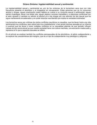 20
Octavo Síntoma: Ingobernabilidad sexual y sentimental.
La ingobernabilidad sexual y sentimental es uno de los síntomas de la borrachera seca que con más
frecuencia presenta el alcohólico y el drogadicto en recuperación. Estas personas que ya no consumen
alcohol o drogas, siguen practicando malos hábitos en cuanto a su conducta sexual o sentimental: siguen
siendo mujeriegos, llevan una doble vida, siguen atados a amores imposibles o a relaciones conflictivas con
el sexo opuesto o cambian su adición al alcohol y/o a las drogas por una adicción de tipo sexual que los
sigue manteniendo encadenados y sin poder alcanzar esa libertad que implica la verdadera sobriedad.
Los borrachos secos son víctimas de ciertos conflictos neuróticos no resueltos, que los llevan hacia una vida
sentimental muy conflictiva, pero sobre todo muy insatisfactoria; o han tenido traumas sexuales en su infancia
o juventud que los llevan a tener múltiples conflictos en su sexualidad además de que también influyen
causas de tipo sociocultural ya que nuestra sociedad tiene una cultura machista, una educación inadecuada y
represiva en lo que a aspectos sexuales se refiere.
En el artículo se analizan también los conflictos psicosexuales de los alcohólicos, al adicto codependiente y
se explican las características del misógino, que es un tipo de codependiente muy patológico y peligroso.
 