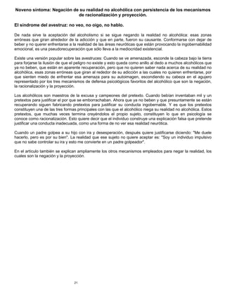 21
Noveno síntoma: Negación de su realidad no alcohólica con persistencia de los mecanismos
de racionalización y proyección.
El síndrome del avestruz: no veo, no oigo, no hablo.
De nada sirve la aceptación del alcoholismo si se sigue negando la realidad no alcohólica: esas zonas
erróneas que giran alrededor de la adicción y que en parte, fueron su causante. Conformarse con dejar de
beber y no querer enfrentarse a la realidad de las áreas neuróticas que están provocando la ingobernabilidad
emocional, es una pseudorecuperación que sólo lleva a la mediocridad existencial.
Existe una versión popular sobre las avestruces: Cuando se ve amenazada, esconde la cabeza bajo la tierra
para forjarse la ilusión de que el peligro no existe y esto queda como anillo al dedo a muchos alcohólicos que
ya no beben, que están en aparente recuperación, pero que no quieren saber nada acerca de su realidad no
alcohólica, esas zonas erróneas que giran al rededor de su adicción a las cuales no quieren enfrentarse, por
que sienten miedo de enfrentar esa amenaza para su autoimagen, escondiendo su cabeza en el agujero
representado por los tres mecanismos de defensa psicológicos favoritos del alcohólico que son la negación,
la racionalización y la proyección.
Los alcohólicos son maestros de la excusa y campeones del pretexto. Cuando bebían inventaban mil y un
pretextos para justificar el por que se emborrachaban. Ahora que ya no beben y que presuntamente se están
recuperando siguen fabricando pretextos para justificar su conducta ingobernable. Y es que los pretextos
constituyen una de las tres formas principales con las que el alcohólico niega su realidad no alcohólica. Estos
pretextos, que muchas veces termina creyéndolos el propio sujeto, constituyen lo que en psicología se
conoce como racionalización. Esto quiere decir que el individuo construye una explicación falsa que pretende
justificar una conducta inadecuada, como una forma de no ver esa realidad neurótica.
Cuando un padre golpea a su hijo con ira y desesperación, después quiere justificarse diciendo: "Me duele
hacerlo, pero es por su bien". La realidad que ese sujeto no quiere aceptar es: "Soy un individuo impulsivo
que no sabe controlar su ira y esto me convierte en un padre golpeador".
En el artículo también se explican ampliamente los otros mecanismos empleados para negar la realidad, los
cuales son la negación y la proyección.
 