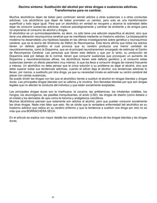 22
Decimo síntoma: Sustitución del alcohol por otras drogas o sustancias adictivas.
Transformarse para no cambiar.
Muchos alcohólicos dejan de beber pero continúan siendo adictos a otras sustancias o a otras conductas
adictivas. Los alcohólicos que dejan de beber prometen un cambio, pero solo es una transformación
superficial y todo sigue igual. Para que un alcohólico en verdad se recupere y alcance la sobriedad debe
dejar de consumir sustancias adictivas, madurar psicológicamente y cambiar de ambiente y de amigos para
no exponerse al consumo de alcohol y drogas.
El alcohólico es un químicodependiente, es decir, no sólo tiene una adicción específica al alcohol, sino que
tiene una alteración neuroquímica cerebral que se manifiesta mediante un trastorno adictivo. La biopsiquiatría
moderna ha desarrollado una hipótesis basada en las últimas investigaciones sobre genética y neuroquímica
cerebral, que es la teoría del Síndrome de Déficit de Recompensa. Esta teoría afirma que todos los adictos
tienen un defecto genético el cual provoca que su cerebro produzca una menor cantidad de
neurotransmisores, como la Dopamina, que es el principal neurotransmisor encargado de estimular el Centro
de Recompensa Cerebral. Las personas que tienen este defecto y que por lo tanto, su producción de
Dopamina está por debajo de lo normal, tienen que consumir sustancias que provoquen un aumento de
Dopamina y neurotransmisores afines, los alcohólicos tienen este defecto genético y al consumir estas
sustancias sienten un efecto placentero muy intenso, lo que los lleva a consumir drogas de manera frecuente
e intensa. Un alcohólico no debe pensar que la única solución a su problema es dejar el alcohol, sino que
debe superar todas sus tendencias adictivas, cuando el adicto deja el alcohol, sus tendencias adictivas lo
llevan, por inercia, a sustituirlo por otra droga, ya que su necesidad innata es estimular su centro cerebral del
placer con ciertas sustancias.
Se puede dividir las drogas con las que el alcohólico tiende a sustituir el alcohol en drogas blandas y drogas
duras. Las principales drogas blandas son la cafeína y la nicotina. Son llamadas blandas por que son drogas
legales que no afectan la conducta del individuo y que están socialmente aceptadas.
Las principales drogas duras son la marihuana, la cocaína, las anfetaminas, los inhalantes volátiles, los
hongos, los alucinógenos, las pastillas tranquilizantes, el ácido (LSD), las drogas de diseño (como éxtasis o
el cristal) y los derivados de opio como la heroína y analgésicos narcóticos.
Muchos alcohólicos piensan que solamente son adictos al alcohol, pero que pueden consumir socialmente
las otras drogas. Nada más falso que esto. No se olvide que la verdadera enfermedad del alcohólico es su
trastorno adictivo que radica en su cerebro enfermo y que la tendencia a sustituir una droga por otra no es
más que una BORRACHERA SECA.
En el artículo se explica con mayor detalle las características y los efectos de las drogas blandas y las drogas
duras.
 