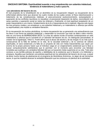 23
ONCEAVO SINTOMA: Espiritualidad ausente o muy empobrecida con soberbia intelectual,
tendencia al materialismo y nula o poca fe.
Los adoradores del becerro de oro.
El real propósito de la rehabilitación de un alcohólico es su recuperación integral. La recuperación de la
enfermedad adictiva tiene que alcanzar los cuatro niveles de los cuales consta: el físico (desintoxicación y
tratamiento de las complicaciones médicas), el psico-emocional (autoconocimiento, autoaceptación y
superación de los conflictos neuróticos no resueltos), el psicosocial (reparación de daños, reconciliación con
seres queridos y superación social en todos los órdenes) y finalmente, el nivel espiritual (aceptación de un
poder trascendente a uno mismo, fortalecimiento de la fe y trascendencia de lo material). Algunos solo logran
los tres primeros niveles y se encadenan a una soberbia intelectual y un materialismo a ultranza que atrofia
su espiritualidad y les impide su verdadera liberación.
En la recuperación de muchos alcohólicos, la misma recuperación les va generando una autosuficiencia que
los lleva a una forma de soberbia intelectual, y desarrollan la convicción que todo se debe a ellos mismos,
esto es una forma de BORRACHERA SECA. La crisis de valores hunde al hombre contemporáneo en este
materialismo a ultranza que lo convierte en un adorador del becerro de oro. Un distinguido psicoanalista, el
creador de la logoterapia, Viktor E. Frankl afirma que el abuso del alcohol y de las drogas no es más que la
consecuencia de la falta de sentido en la vida, de la vacuidad exitencial y de la carencia de valores
espirituales, el vacío existencial y la falta de un proyecto de vida con metas trascendentes que vayan por
encima de la propia persona hacen que el individuo caiga en un enajenamiento existencial que lo lleva a
buscar compulsivamente satisfactores que le permitan vivir el momento para encontrar una felicidad
inmediata que sustituye a la verdadera felicidad del que va buscando metas superiores en su vida. Todo esto
conduce a una terrible pobreza de espíritu y debilidades de la existencia que lo llevarán a la infelicidad y
amargura. Aquellos que mantienen una pobreza espiritual son los adoradores del becerro de oro que, a pesar
de llevar mucho tiempo de abstinencia en el programa de Alcohólicos Anónimos, no dejan de ser borrachos
secos, lo que les impedirá alcanzar la verdadera liberación que los conduzca a la plenitud de la sobriedad.
 