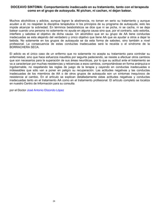 24
DOCEAVO SINTOMA: Comportamiento inadecuado en su tratamiento, tanto con el terapeuta
como en el grupo de autoayuda. Ni pichan, ni cachan, ni dejan batear.
Muchos alcohólicos y adictos, aunque logran la abstinencia, no toman en serio su tratamiento y aunque
acuden a él, no respetan la disciplina terapéutica ni los principios de su programa de autoayuda, esto les
impide alcanzar la sobriedad. En términos beisbolísticos se dice que ni se picha, ni se cacha, ni se deja
batear cuando una persona no solamente no ayuda en alguna causa sino que, por el contrario, solo estorba,
interfiere y sabotea el objetivo de dicha causa. Un alcohólico que en su grupo de AA tiene conductas
inadecuadas se esta alejando del verdadero y único objetivo que tiene AA que es ayudar a otros a dejar la
bebida. No solamente en los grupos de autoayuda se da esta forma de saboteo, sino también a nivel
profesional. La consecuencia de estas conductas inadecuadas será la recaída o el síndrome de la
BORRACHERA SECA.
El adicto es el único caso de un enfermo que no solamente no acepta su tratamiento para controlar su
enfermedad, sino que hace esfuerzos inauditos por seguirla padeciendo, se resiste a efectuar otros cambios
que son necesarios para la superación de sus áreas neuróticas, por lo que su actitud ante el tratamiento se
va a caracterizar por muchas resistencias y reticencias a esos cambios, comportándose en forma anárquica e
ingobernable, no respetando las reglas de juego de la terapia y cayendo en conductas inadecuadas e
indeseables que sólo van a poner en peligro su recuperación. Las actitudes negativas y las conductas
inadecuadas de los miembros de AA o de otros grupos de autoayuda son un síntomas inequívoco de
resistencia al cambio. En el artículo se explican detalladamente estas actitudes negativas y conductas
inadecuadas tanto en el tratamiento AA como en el tratamiento profesional. El artículo completo se localiza
en nuestro Centro de Información para su consulta.
por el Doctor José Antonio Elizondo López
 