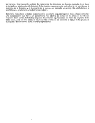 3
permanente. Una importante cantidad de matrimonios de alcohólicos se divorcian después de un lapso
prolongado de abstinencia del alcohólico. Esta situación, aparentemente contradictoria, no es más que la
expresión de la desilusión y el desencanto de la esposa, que esperaba un cambio más satisfactorio en el
alcohólico y no simplemente una abstinencia mediocre.
Solamente mediante de un trabajo psicoterapeútico consistente se puede lograr un mejor autoconocimiento y
una autoaceptación que lleve a un conocimiento más objetivo de cuáles son las áreas de la vida que
requieren de un cambio. Este trabajo se puede desarrollar en algunos casos, por medio del programa de los
doce pasos, pero en otros casos de neurosis más severas no es suficiente el apoyo de los grupos de
autoayuda y debe recurrirse a una psicoterapia profesional.
 