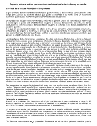 4
Segundo síntoma: actitud permanente de deshonestidad ante si mismo y los demás.
Maestros de la excusa y campeones del pretexto
El gran problema de la mentalidad del alcohólico es que la mentira y la deshonestidad fueron utilizadas tanto
tiempo para justificar su conducta adictiva que quedó condicionada a su mente como un mecanismo
automático que le cuesta mucho trabajo manejar en la etapa de recuperación.
En el proceso de recuperación del alcohólico (y del adicto en general) uno de los elementos que más trabajo
le cuesta lograr al que se está rehabilitando es recuperar la confianza de los demás. De hecho, uno de los
objetivos claves en la rehabilitación de los adictos es recuperar la confianza de los demás, especialmente de
sus seres queridos.
Y es que, en general, los alcohólicos y los adictos a otras drogas se vuelven unos mentirosos consumados,
profesionales del engaño, la mentira o, en el mejor de los casos, la verdad a medias como un instrumento
para obtener la droga, disimular sus efectos o justificar el sistemático abandono de las responsabilidades que
generan la adicción al alcohol y a las drogas.
La más peligrosa de las herramientas psicológicas del adicto es la lengua. El alcohólico se torna un hablador
profesional. Su inseguridad y sus complejos de inferioridad lo llevan a desarrollar fantasías compensatorias
sobre su persona y su vida, fantasías que se convierten en mentiras que termina por creer él mismo. Sonia
S., una alcohólica recuperada con seis años militando en los grupos de Alcohólicos Anónimos (AA), refería
que ella siempre se avergonzaba de su familia, por ser de condición humilde. Cuando conoció a su novio,
que era de una posición social y económica más alta, siempre le mintió sobre su familia diciéndole que
radicaba en Estados Unidos y que ella vivía con unos parientes. Cada vez que tenía que contestar alguna
pregunta que su novio le formulaba acerca de su familia, ella respondía con mentiras, mentiras que tenían
que ser respaldadas por otras mentiras, hasta tejer una red de engaños en la que ella misma terminó
atrapada, pues cuando decidieron formalizar los arreglos para la boda se descubrió toda la verdad. Tal fue la
decepción del novio por la actitud deshonesta de ella que canceló la boda. Esta situación influyó para que
Sonia desarrollara su alcoholismo, del que felizmente se ha recuperado, teniendo en la actualidad como
principio fundamental de su recuperación decir siempre la verdad, pase lo que pase.
Sin embargo, muchos alcohólicos y adictos en recuperación continúan siendo maestros de la excusa y
campeones del pretexto; siguen haciendo promesas que no cumplen; presumen lo que no tienen; manipulan
a los demás para obtener beneficios; chantajean para controlar a otros; engañan a sus cónyuges; hacen
trampa; practican corruptelas; piden prestado y no pagan; venden kilos de 800 gramos; dicen que son
solteros siendo casados; no respetan sus compromisos; son convenencieros y acomodaticios; no respetan la
ley ni los reglamentos; no son sinceros, dicen una cosa y hacen otra y no logran recuperar la confianza de los
demás, sobre todo la de sus seres queridos más cercanos. Estos alcohólicos en recuperación son borrachos
secos que no han logrado superar su deshonestidad. A estos borrachos secos les gusta que les digan que
mintieron mucho en el pasado, pero odian que les digan que siguen mintiendo a pesar de que ya no beben.
Esta incapacidad de superar la deshonestidad no es más que un síntoma de inmadurez. Como dice Ann
Landers: "Madurez significa confiabilidad; mantener la propia palabra, superar la crisis. Los inmaduros son
maestros de la excusa, son los confusos y desorganizados, sus vidas son una mezcla de promesas rotas,
amigos perdidos, negocios sin terminar y buenas intenciones que nunca se convierten en realidad". O como
sentencia Patrón Luján: "Ser hombre es tener vergüenza, sentir pena de burlarse de una mujer, de abusar del
débil o de mentir al ingenuo".
Del engaño al autoengaño
Además de la inmadurez, otro mecanismo psicológico que determina la deshonestidad es la negación. El
adicto es negador por naturaleza. No acepta su realidad: ni su realidad alcohólica ni su realidad no
alcohólica. Esto puede constituir la raíz de su tendencia a la deshonestidad.
"El engaño a los demás casi siempre tiene sus raíces en el engaño a nosotros mismos", sentencia el
Grapevine de agosto de 1961. El alcohólico es una persona que vive permanentemente autoengañada como
consecuencia de la no aceptación de su realidad, y esto lo lleva a desarrollar el mal hábito de engañar a los
demás. Pero como se cree sus propias mentiras, en ocasiones se siente víctima de los demás porque no le
creen ni le tienen confianza.
Otra forma de deshonestidad es la proyección. Proyectarse es ver en otras personas nuestros propios
 