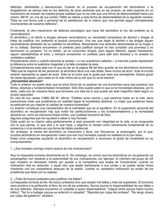 5
defectos, debilidades y desviaciones. Cuando en el proceso de recuperación del alcoholismo o la
drogadicción se piensa más en los defectos de otras personas que en los propios, se está cayendo en un
mecanismo de evasión de nuestra propia realidad que no es más que una forma de deshonestidad hacia uno
mismo. Bill W. en una de sus cartas (1966) se refiere a esta forma de deshonestidad de la siguiente manera:
"Esta es una forma sutil y perversa de la satisfacción de sí mismo que nos permite seguir cómodamente
inconscientes de nuestros defectos".
Finalmente, el otro mecanismo de defensa psicológico que hace del alcohólico el rey del pretexto es la
racionalización.
El alcohólico y el adicto a drogas siempre racionalizaron su necesidad compulsiva de alcohol y drogas al
tratar de justificar con pretextos el porqué consumían. Una vez que dejan el alcohol o las drogas siguen
racionalizando alrededor de su realidad no alcohólica. Racionalizan sus actitudes deshonestas en su hogar o
en su trabajo. Siempre encuentran un pretexto para justificar porqué no han cumplido una promesa o no
terminaron un proyecto. Ya no beben, ya no consumen drogas, pero siguen fallando, siguen fracasando,
siguen saboteándose el éxito, y siempre encuentran un pretexto para salir bien librados y no aceptar su
verdadera realidad.
Precisamente cómo y cuándo decimos la verdad —o nos quedamos callados— a menudo puede representar
la diferencia entre la auténtica integridad y la falta completa de ésta.
Complementamos esta idea con lo que se lee en la página 68 del libro grande de los Alcohólicos Anónimos:
"Más que la mayoría de las personas, el alcohólico lleva una vida doble, tiene mucho de actor. Ante el mundo
exterior representa su papel de actor. Éste es el único que le gusta que vean sus semejantes. Quiere gozar
de cierta reputación, pero sabe en lo más íntimo de su ser que no se la merece".
¿Honestidad absoluta?
Todo lo anterior no quiere decir que la única forma de no padecer de una borrachera seca sea practicar una
férrea, absoluta y fundamentalista honestidad. Sólo Dios puede saber lo que es la honestidad absoluta, por lo
tanto, cada uno de nosotros tiene que formarse una idea de lo que puede ser este magnífico ideal según su
propia capacidad.
En otra de sus cartas (1966) Bill W. afirma: "Falibles como somos y que seremos todos en la vida, sería
presuntuoso creer que pudiéramos en realidad lograr la honestidad absoluta. Lo mejor que podemos hacer
es esforzarnos por mejorar la calidad de nuestra honestidad".
Lo anterior constituye una característica de la sobriedad que es el equilibrio. En la superación personal del
alcohólico en recuperación hay que evitar los perfeccionismos y los fundamentalismos y la honestidad
absoluta es, como se menciona líneas arriba, una cualidad exclusiva de Dios.
Algunas preguntas que me ayudará a saber si soy honesto
Cada quién en su interior sabe perfectamente si está actuando con integridad en la vida, si es congruente
con lo que piensa, lo que dice y lo que hace, y esgrime la verdad como herramienta fundamental de su
existencia o si la mentira es una forma de hábito existencial.
Sin embargo, la mente del alcohólico es traicionera y lleva, con frecuencia, al autoengaño, por lo que,
muchos alcohólicos en recuperación creen que son muy honestos cuando en realidad no lo son tanto.
Estas cinco preguntas ayudarán al alcohólico en recuperación a reconocer el grado de honestidad en su
comportamiento.
1. ¿Soy honesto conmigo mismo acerca de mis motivaciones?
Aquí la respuesta correcta obviamente es Si. Sin embargo, es común que los alcohólicos en recuperación se
autoengañan con respecto a la autenticidad de sus motivaciones, por ejemplo: el miembro del grupo de AA
que muestra un desusado interés por ayudar a la compañera que acaba de incorporarse, cuando su
motivación real es seducirla; o aquel otro que asiste diariamente a sus juntas y se queda varias horas
charlando con los compañeros después de la sesión, cuando su verdadera motivación es evadir de los
problemas que tiene con su esposa.
2. ¿Trato de buscar pretextos para justificar mis faltas?
La respuesta correcta es No. No busco pretextos sino que acepto mis faltas y trato de superarlas. El borracho
seco practica a la perfección el libro de oro de los pretextos. Nunca asume la responsabilidad de sus fallas o
de sus defectos. Siempre encuentra un culpable a quien responsabilizar: "Llegué tarde porque había mucho
tráfico", "No fui a trabajar porque se enfermó mi abuelita", "Reprobé por culpa del profesor", "No tengo dinero
por culpa del gobierno", etcétera.
 