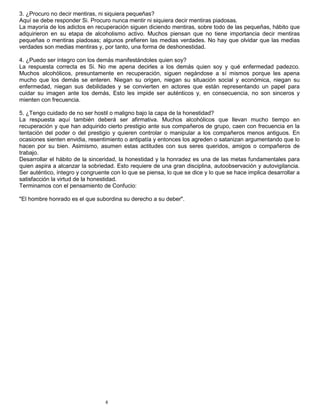 6
3. ¿Procuro no decir mentiras, ni siquiera pequeñas?
Aquí se debe responder Si. Procuro nunca mentir ni siquiera decir mentiras piadosas.
La mayoría de los adictos en recuperación siguen diciendo mentiras, sobre todo de las pequeñas, hábito que
adquirieron en su etapa de alcoholismo activo. Muchos piensan que no tiene importancia decir mentiras
pequeñas o mentiras piadosas; algunos prefieren las medias verdades. No hay que olvidar que las medias
verdades son medias mentiras y, por tanto, una forma de deshonestidad.
4. ¿Puedo ser íntegro con los demás manifestándoles quien soy?
La respuesta correcta es Si. No me apena decirles a los demás quien soy y qué enfermedad padezco.
Muchos alcohólicos, presuntamente en recuperación, siguen negándose a sí mismos porque les apena
mucho que los demás se enteren. Niegan su origen, niegan su situación social y económica, niegan su
enfermedad, niegan sus debilidades y se convierten en actores que están representando un papel para
cuidar su imagen ante los demás, Esto les impide ser auténticos y, en consecuencia, no son sinceros y
mienten con frecuencia.
5. ¿Tengo cuidado de no ser hostil o maligno bajo la capa de la honestidad?
La respuesta aquí también deberá ser afirmativa. Muchos alcohólicos que llevan mucho tiempo en
recuperación y que han adquirido cierto prestigio ante sus compañeros de grupo, caen con frecuencia en la
tentación del poder o del prestigio y quieren controlar o manipular a los compañeros menos antiguos. En
ocasiones sienten envidia, resentimiento o antipatía y entonces los agreden o satanizan argumentando que lo
hacen por su bien. Asimismo, asumen estas actitudes con sus seres queridos, amigos o compañeros de
trabajo.
Desarrollar el hábito de la sinceridad, la honestidad y la honradez es una de las metas fundamentales para
quien aspira a alcanzar la sobriedad. Esto requiere de una gran disciplina, autoobservación y autovigilancia.
Ser auténtico, íntegro y congruente con lo que se piensa, lo que se dice y lo que se hace implica desarrollar a
satisfacción la virtud de la honestidad.
Terminamos con el pensamiento de Confucio:
"El hombre honrado es el que subordina su derecho a su deber".
 