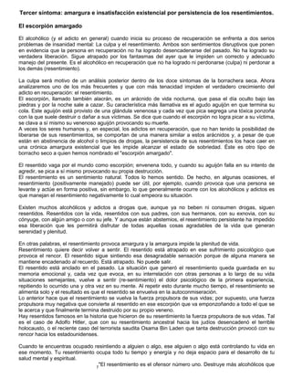 7
Tercer síntoma: amargura e insatisfacción existencial por persistencia de los resentimientos.
El escorpión amargado
El alcohólico (y el adicto en general) cuando inicia su proceso de recuperación se enfrenta a dos serios
problemas de insanidad mental: La culpa y el resentimiento. Ambos son sentimientos disruptivos que ponen
en evidencia que la persona en recuperación no ha logrado desencadenarse del pasado. No ha logrado su
verdadera liberación. Sigue atrapado por los fantasmas del ayer que le impiden un correcto y adecuado
manejo del presente. Es el alcohólico en recuperación que no ha logrado ni perdonarse (culpa) ni perdonar a
los demás (resentimiento).
La culpa será motivo de un análisis posterior dentro de los doce síntomas de la borrachera seca. Ahora
analizaremos uno de los más frecuentes y que con más tenacidad impiden el verdadero crecimiento del
adicto en recuperación: el resentimiento.
El escorpión, llamado también alacrán, es un arácnido de vida nocturna, que pasa el día oculto bajo las
piedras y por la noche sale a cazar. Su característica más llamativa es el agudo aguijón en que termina su
cola. Este aguijón está provisto de una glándula venenosa y cada vez que pica segrega una tóxica ponzoña
con la que suele destruir o dañar a sus víctimas. Se dice que cuando el escorpión no logra picar a su víctima,
se clava a sí mismo su venenoso aguijón provocando su muerte.
A veces los seres humanos y, en especial, los adictos en recuperación, que no han tenido la posibilidad de
liberarse de sus resentimientos, se comportan de una manera similar a estos arácnidos y, a pesar de que
están en abstinencia de alcohol o limpios de drogas, la persistencia de sus resentimientos los hace caer en
una crónica amargura existencial que les impide alcanzar el estado de sobriedad. Éste es otro tipo de
borracho seco a quien hemos nombrado el "escorpión amargado".
El resentido vaga por el mundo como escorpión; envenena todo, y cuando su aguijón falla en su intento de
agredir, se pica a sí mismo provocando su propia destrucción.
El resentimiento es un sentimiento natural. Todos lo hemos sentido. De hecho, en algunas ocasiones, el
resentimiento (positivamente manejado) puede ser útil, por ejemplo, cuando provoca que una persona se
levante y actúe en forma positiva, sin embargo, lo que generalmente ocurre con los alcohólicos y adictos es
que manejan el resentimiento negativamente lo cual empeora su situación.
Existen muchos alcohólicos y adictos a drogas que, aunque ya no beben ni consumen drogas, siguen
resentidos. Resentidos con la vida, resentidos con sus padres, con sus hermanos, con su exnovia, con su
cónyuge, con algún amigo o con su jefe. Y aunque están abstemios, el resentimiento persistente ha impedido
esa liberación que les permitirá disfrutar de todas aquellas cosas agradables de la vida que generan
serenidad y plenitud.
En otras palabras, el resentimiento provoca amargura y la amargura impide la plenitud de vida.
Resentimiento quiere decir volver a sentir. El resentido está atrapado en ese sufrimiento psicológico que
provoca el rencor. El resentido sigue sintiendo esa desagradable sensación porque de alguna manera se
mantiene encadenado al recuerdo. Está atrapado. No puede salir.
El resentido está anclado en el pasado. La situación que generó el resentimiento queda guardada en su
memoria emocional y, cada vez que evoca, en su interrelación con otras personas a lo largo de su vida
situaciones semejantes, vuelve a sentir (re-sentimiento) el dolor psicológico de la primera experiencia,
repitiendo lo ocurrido una y otra vez en su mente. Al repetir esto durante mucho tiempo, el resentimiento se
alimenta solo y el resultado es que el resentido se envuelva en la autoconmiseración.
Lo anterior hace que el resentimiento se vuelva la fuerza propulsora de sus vidas; por supuesto, una fuerza
propulsora muy negativa que convierte al resentido en ese escorpión que va emponzoñando a todo el que se
le acerca y que finalmente termina destruido por su propio veneno.
Hay resentidos famosos en la historia que hicieron de su resentimiento la fuerza propulsora de sus vidas. Tal
es el caso de Adolfo Hitler, que con su resentimiento ancestral hacia los judíos desencadenó el terrible
holocausto, o el reciente caso del terrorista saudita Osama Bin Laden que tanta destrucción provocó con su
rencor hacia los estadounidenses.
Cuando te encuentras ocupado resintiendo a alguien o algo, ese alguien o algo está controlando tu vida en
ese momento. Tu resentimiento ocupa todo tu tiempo y energía y no deja espacio para el desarrollo de tu
salud mental y espiritual.
"El resentimiento es el ofensor número uno. Destruye más alcohólicos que
 