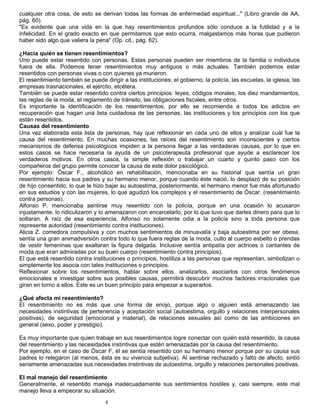 8
cualquier otra cosa, de esto se derivan todas las formas de enfermedad espiritual..." (Libro grande de AA,
pág. 60).
"Es evidente que una vida en la que hay resentimientos profundos sólo conduce a la futilidad y a la
infelicidad. En el grado exacto en que permitamos que esto ocurra, malgastamos más horas que pudieron
haber sido algo que valiera la pena" (Op. cit., pág. 62).
¿Hacia quién se tienen resentimientos?
Uno puede estar resentido con personas. Estas personas pueden ser miembros de la familia o individuos
fuera de ella. Podemos tener resentimientos muy antiguos o más actuales. También podemos estar
resentidos con personas vivas o con quienes ya murieron.
El resentimiento también se puede dirigir a las instituciones: el gobierno, la policía, las escuelas, la iglesia, las
empresas trasnacionales, el ejército, etcétera.
También se puede estar resentido contra ciertos principios: leyes, códigos morales, los diez mandamientos,
las reglas de la moda, el reglamento de tránsito, las obligaciones fiscales, entre otros.
Es importante la identificación de los resentimientos, por ello se recomienda a todos los adictos en
recuperación que hagan una lista cuidadosa de las personas, las instituciones y los principios con los que
están resentidos.
Causas del resentimiento
Una vez elaborada esta lista de personas, hay que reflexionar en cada uno de ellos y analizar cuál fue la
causa del resentimiento. En muchas ocasiones, las raíces del resentimiento son inconscientes y ciertos
mecanismos de defensa psicológicos impiden a la persona llegar a las verdaderas causas, por lo que en
estos casos se hace necesaria la ayuda de un psicoterapeuta profesional que ayude a esclarecer los
verdaderos motivos. En otros casos, la simple reflexión o trabajar un cuarto y quinto paso con los
compañeros del grupo permite conocer la causa de este dolor psicológico.
Por ejemplo: Óscar F., alcohólico en rehabilitación, mencionaba en su historial que sentía un gran
resentimiento hacia sus padres y su hermano menor, porque cuando éste nació, lo desplazó de su posición
de hijo consentido, lo que le hizo bajar su autoestima, posteriormente, el hermano menor fue más afortunado
en sus estudios y con las mujeres, lo que agudizó los complejos y el resentimiento de Óscar. (resentimiento
contra personas).
Alfonso P. mencionaba sentirse muy resentido con la policía, porque en una ocasión lo acusaron
injustamente, lo ridiculizaron y lo amenazaron con encarcelarlo, por lo que tuvo que darles dinero para que lo
soltaran. A raíz de esa experiencia, Alfonso no solamente odia a la policía sino a toda persona que
represente autoridad (resentimiento contra instituciones).
Alicia Z. comedora compulsiva y con muchos sentimientos de minusvalía y baja autoestima por ser obesa,
sentía una gran animadversión contra todo lo que fuera reglas de la moda, culto al cuerpo esbelto o prendas
de vestir femeninas que exaltaran la figura delgada. Inclusive sentía antipatía por actrices o cantantes de
moda que eran admiradas por su buen cuerpo (resentimiento contra principios).
El que está resentido contra instituciones o principios, hostiliza a las personas que representan, simbolizan o
simplemente los asocia con tales instituciones o principios.
Reflexionar sobre los resentimientos, hablar sobre ellos, analizarlos, asociarlos con otros fenómenos
emocionales e investigar sobre sus posibles causas, permitirá descubrir muchos factores irracionales que
giran en torno a ellos. Este es un buen principio para empezar a superarlos.
¿Qué afecta mi resentimiento?
El resentimiento no es más que una forma de enojo, porque algo o alguien está amenazando las
necesidades instintivas de pertenencia y aceptación social (autoestima, orgullo y relaciones interpersonales
positivas), de seguridad (emocional y material), de relaciones sexuales así como de las ambiciones en
general (sexo, poder y prestigio).
Es muy importante que quien trabaje en sus resentimientos logre conectar con quién está resentido, la causa
del resentimiento y las necesidades instintivas que estén amenazadas por la causa del resentimiento.
Por ejemplo, en el caso de Óscar F, él se sentía resentido con su hermano menor porque por su causa sus
padres lo relegaron (al menos, ésta es su vivencia subjetiva). Al sentirse rechazado y falto de afecto, sintió
seriamente amenazadas sus necesidades instintivas de autoestima, orgullo y relaciones personales positivas.
El mal manejo del resentimiento
Generalmente, el resentido maneja inadecuadamente sus sentimientos hostiles y, casi siempre, este mal
manejo lleva a empeorar su situación.
 