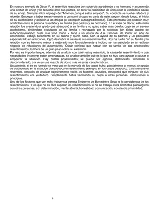 9
En nuestro ejemplo de Óscar F, el resentido reacciona con soberbia agrediendo a su hermano y asumiendo
una actitud de enojo y de rebeldía ante sus padres, sin tener la posibilidad de comunicar la verdadera causa
de su enojo. Siempre utiliza el juego de "Adivinen por qué estoy enojado". Su conducta se vuelve retadora y
rebelde. Empezar a beber excesivamente o consumir drogas es parte de este juego y, desde luego, el inicio
de su alcoholismo y adicción a las drogas (el escorpión autoagrediéndose). Esto provocará una relación muy
conflictiva entre la persona resentida y su familia (sus padres y su hermano). En el caso de Óscar, esta mala
relación fue creciendo al grado que abandonó a su familia y no quiso saber mas de ella; cayó en un severo
alcoholismo, sintiéndose expulsado de su familia y rechazado por la sociedad (un típico cuadro de
autoconmiseración) hasta que tocó fondo y llegó a un grupo de A.A. Después de lograr un año de
abstinencia, trabajó seriamente en su cuarto y quinto paso. Con la ayuda de su padrino y un psiquiatra
especializado en adicciones, logró descubrir la causa de sus resentimientos. Hoy ha vuelto con su familia y la
relación con su hermano menor a mejorado muy favorablemente e incluso se han asociado en un exitoso
negocio de refacciones de automóviles. Óscar confiesa que hablar con su familia de sus ancestrales
resentimientos, lo liberó de un gran peso sobre su existencia.
Por eso es importante que, además de analizar con quién estoy resentido, la causa del resentimiento y qué
necesidades instintivas están amenazadas, se analice también qué es lo que se hizo para ayudar a causar o
empeorar la situación. Hay cuatro posibilidades, se puede ser egoísta, deshonesto, temeroso o
desconsiderado, o a veces una mezcla de dos o más de estas características.
Usualmente, si se es honesto se verá que en la mayoría de los casos hubo, parcialmente al menos, un grado
de culpabilidad en la situación que provocó el resentimiento (excepto en los casos de abuso). Casi siempre el
resentido, después de analizar objetivamente todos los factores causales, descubrirá que ninguno de sus
resentimientos era verdadero. Simplemente había transferido su culpa a otras personas, instituciones o
principios.
Uno de los factores que con más frecuencia genera Síndrome de Borrachera Seca es la persistencia de los
resentimientos. Y es que no es fácil superar los resentimientos si no se trabaja estos conflictos psicológicos
con otras personas, con determinación, mente abierta, honestidad, comunicación, constancia y humildad.
 