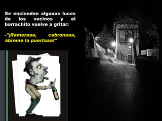Se encienden algunas luces de los vecinos y el borrachito vuelve a gritar: -"¡ Rameraaa, cabronaaa,  ábreme la puertaaa!" 