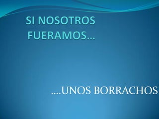 SI NOSOTROS FUERAMOS… ….UNOS BORRACHOS 