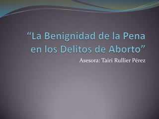 “La Benignidad de la Pena 	en los Delitos de Aborto” Asesora: Tairi Rullier Pérez 
