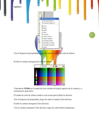 Capitulo 2




                                                                                            11




2 En el Inspector de propiedades, haga clic sobre el cuadro de color de relleno.



Se abre la ventana emergente de color de relleno.




3 Introduzca 333366 en el cuadro de texto situado en la parte superior de la ventana y, a
continuación, pulse Intro.

El cuadro de color de relleno cambia a azul oscuro para reflejar la elección.

4 En el Inspector de propiedades, haga clic sobre el cuadro Color del trazo.

Se abre la ventana emergente Color del trazo.

5 En la ventana emergente Color del trazo, haga clic sobre Botón transparente.
 