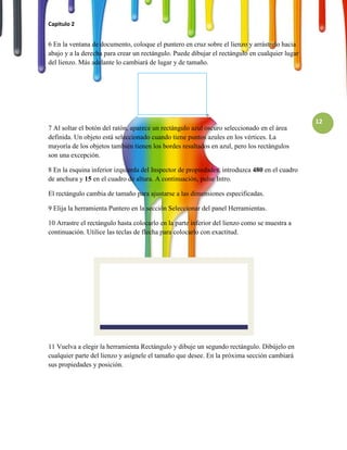 Capitulo 2


6 En la ventana de documento, coloque el puntero en cruz sobre el lienzo y arrástrelo hacia
abajo y a la derecha para crear un rectángulo. Puede dibujar el rectángulo en cualquier lugar
del lienzo. Más adelante lo cambiará de lugar y de tamaño.




                                                                                                12
7 Al soltar el botón del ratón, aparece un rectángulo azul oscuro seleccionado en el área
definida. Un objeto está seleccionado cuando tiene puntos azules en los vértices. La
mayoría de los objetos también tienen los bordes resaltados en azul, pero los rectángulos
son una excepción.

8 En la esquina inferior izquierda del Inspector de propiedades, introduzca 480 en el cuadro
de anchura y 15 en el cuadro de altura. A continuación, pulse Intro.

El rectángulo cambia de tamaño para ajustarse a las dimensiones especificadas.

9 Elija la herramienta Puntero en la sección Seleccionar del panel Herramientas.

10 Arrastre el rectángulo hasta colocarlo en la parte inferior del lienzo como se muestra a
continuación. Utilice las teclas de flecha para colocarlo con exactitud.




11 Vuelva a elegir la herramienta Rectángulo y dibuje un segundo rectángulo. Dibújelo en
cualquier parte del lienzo y asígnele el tamaño que desee. En la próxima sección cambiará
sus propiedades y posición.
 