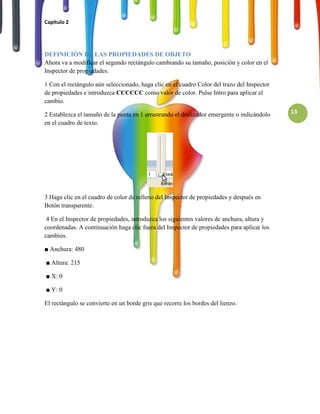 Capitulo 2




DEFINICIÓN DE LAS PROPIEDADES DE OBJETO
Ahora va a modificar el segundo rectángulo cambiando su tamaño, posición y color en el
Inspector de propiedades.

1 Con el rectángulo aún seleccionado, haga clic en el cuadro Color del trazo del Inspector
de propiedades e introduzca CCCCCC como valor de color. Pulse Intro para aplicar el
cambio.

2 Establezca el tamaño de la punta en 1 arrastrando el deslizador emergente o indicándolo    13
en el cuadro de texto.




3 Haga clic en el cuadro de color de relleno del Inspector de propiedades y después en
Botón transparente.

 4 En el Inspector de propiedades, introduzca los siguientes valores de anchura, altura y
coordenadas. A continuación haga clic fuera del Inspector de propiedades para aplicar los
cambios.

■ Anchura: 480

■ Altura: 215

■ X: 0

■ Y: 0

El rectángulo se convierte en un borde gris que recorre los bordes del lienzo.
 