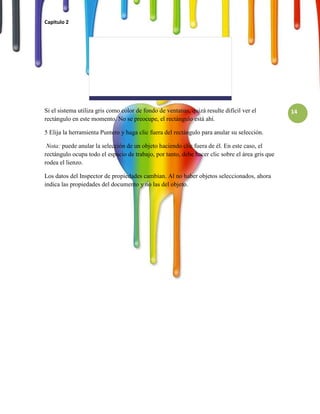 Capitulo 2




Si el sistema utiliza gris como color de fondo de ventanas, quizá resulte difícil ver el         14
rectángulo en este momento. No se preocupe, el rectángulo está ahí.

5 Elija la herramienta Puntero y haga clic fuera del rectángulo para anular su selección.

 Nota: puede anular la selección de un objeto haciendo clic fuera de él. En este caso, el
rectángulo ocupa todo el espacio de trabajo, por tanto, debe hacer clic sobre el área gris que
rodea el lienzo.

Los datos del Inspector de propiedades cambian. Al no haber objetos seleccionados, ahora
indica las propiedades del documento y no las del objeto.
 
