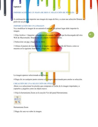 Capitulo 3


IMPORTACIÓN DE UN MAPA DE BITS Y SELECCIÓN DE PÍXELES


A continuación va a importar una imagen de mapa de bits y a crear una selección flotante a
partir de sus píxeles.

IMPORTACIÓN DE UNA IMAGEN
Va a modificar la imagen de un automóvil antiguo. En primer lugar debe importar la
imagen.

1 Elija Archivo > Importar y desplácese a la carpeta Tutorial1 que ha descargado del sitio   15
Web de Macromedia. Desplácese a la carpeta Tutorial1/Assets.

2 Seleccione car.jpg y haga clic en Abrir.

3 Alinee el puntero de inserción con el ángulo superior izquierdo del lienzo, como se
muestra en la siguiente ilustración, y haga clic.




La imagen aparece seleccionada en el lienzo.

4 Haga clic en cualquier punto externo a la imagen seleccionada para anular su selección.

CREACIÓN DE UNA SELECCIÓN DE PÍXELES
Ahora va a seleccionar los píxeles que componen el coche de la imagen importada y a
copiarlos y pegarlos como un objeto nuevo.

1 Elija la herramienta Zoom en la sección Ver del panel Herramientas.




Herramienta Zoom

2 Haga clic una vez sobre la imagen.
 