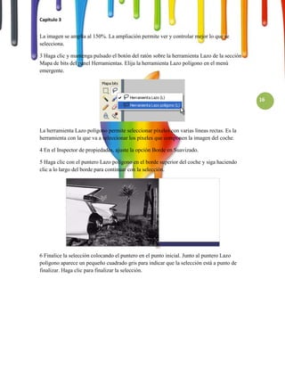 Capitulo 3


La imagen se amplía al 150%. La ampliación permite ver y controlar mejor lo que se
selecciona.

3 Haga clic y mantenga pulsado el botón del ratón sobre la herramienta Lazo de la sección
Mapa de bits del panel Herramientas. Elija la herramienta Lazo polígono en el menú
emergente.




                                                                                            16




La herramienta Lazo polígono permite seleccionar píxeles con varias líneas rectas. Es la
herramienta con la que va a seleccionar los píxeles que componen la imagen del coche.

4 En el Inspector de propiedades, ajuste la opción Borde en Suavizado.

5 Haga clic con el puntero Lazo polígono en el borde superior del coche y siga haciendo
clic a lo largo del borde para continuar con la selección.




6 Finalice la selección colocando el puntero en el punto inicial. Junto al puntero Lazo
polígono aparece un pequeño cuadrado gris para indicar que la selección está a punto de
finalizar. Haga clic para finalizar la selección.
 