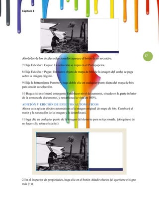 Capitulo 3




                                                                                                17
Alrededor de los píxeles seleccionados aparece el borde de un recuadro.

7 Elija Edición > Copiar. La selección se copia en el Portapapeles.

8 Elija Edición > Pegar. Un nuevo objeto de mapa de bits de la imagen del coche se pega
sobre la imagen original.

9 Elija la herramienta Puntero y haga doble clic en cualquier punto fuera del mapa de bits
para anular su selección.

10 Haga clic en el menú emergente Establecer nivel de aumento, situado en la parte inferior
de la ventana de documento, y restablezca la vista en 100%.

ADICIÓN Y EDICIÓN DE EFECTOS AUTOMÁTICOS
Ahora va a aplicar efectos automáticos a la imagen original de mapa de bits. Cambiará el
matiz y la saturación de la imagen y la desenfocará.

1 Haga clic en cualquier punto de la imagen del desierto para seleccionarla. (Asegúrese de
no hacer clic sobre el coche.)




2 En el Inspector de propiedades, haga clic en el botón Añadir efectos (el que tiene el signo
más (+)).
 