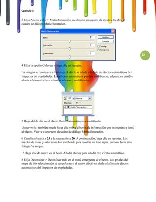 Capitulo 3


3 Elija Ajustar color > Matiz/Saturación en el menú emergente de efectos. Se abre el
cuadro de diálogo Matiz/Saturación.




                                                                                               18


4 Elija la opción Colorear y haga clic en Aceptar.

La imagen se colorea en el lienzo y el efecto se añade a la lista de efectos automáticos del
Inspector de propiedades. Los efectos automáticos pueden modificarse; además, es posible
añadir efectos a la lista, eliminar efectos o modificarlos.




5 Haga doble clic en el efecto Matiz/Saturación para modificarlo.

 Sugerencia: también puede hacer clic sobre el botón de información que se encuentra junto
al efecto. Vuelve a aparecer el cuadro de diálogo Matiz/Saturación.

6 Cambie el matiz a 25 y la saturación a 20. A continuación, haga clic en Aceptar. Los
niveles de matiz y saturación han cambiado para mostrar un tono sepia, como si fuera una
fotografía antigua.

7 Haga clic de nuevo en el botón Añadir efectos para añadir otro efecto automático.

8 Elija Desenfocar > Desenfocar más en el menú emergente de efectos. Los píxeles del
mapa de bits seleccionado se desenfocan y el nuevo efecto se añade a la lista de efectos
automáticos del Inspector de propiedades.
 