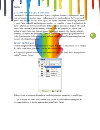 Capitulo 4


UTILIZACIÓN DE CAPAS Y OBJETOS
Las capas dividen los documentos de Fireworks en planos distintos. Un documento puede
estar compuesto por muchas capas y cada una contener muchos objetos. En Fireworks, el
panel Capas muestra una lista de las capas y los objetos contenidos en cada capa. Mediante
el panel Capas es posible asignar nombre, ocultar, ver y cambiar el orden de apilamiento de
capas y objetos, así como fusionar mapas de bits y aplicar máscaras de mapa de bits. En el
panel Capas también es posible añadir y eliminar capas. En esta parte del tutorial va a
utilizar el panel Capas para fusionar las dos imágenes de mapa de bits. Después asignará
nombre a los objetos del documento. También va a utilizar el panel Capas para cambiar el
                                                                                              20
orden de apilamiento de los objetos. Más adelante utilizará el panel Capas para aplicar una
máscara a la imagen fusionada.

FUSIÓN DE MAPA DE BITS
Después de aplicar efectos automáticos a la imagen de fondo, va a fusionarla con la imagen
del coche en escala de grises para crear un solo mapa de bits.

1 Si el panel Capas está minimizado o no está visible, haga clic en su flecha de ampliación
o elija Ventana > Capas.




2 Haga clic en la miniatura del coche en escala de grises que aparece en el panel Capas.

 3 Con la imagen del coche seleccionada, haga clic en el icono del menú emergente de
opciones situado en el ángulo superior derecho del panel Capas.
 
