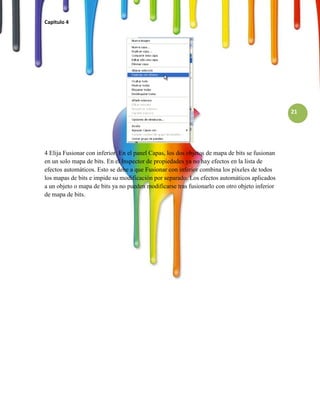 Capitulo 4




                                                                                                21




4 Elija Fusionar con inferior. En el panel Capas, los dos objetos de mapa de bits se fusionan
en un solo mapa de bits. En el Inspector de propiedades ya no hay efectos en la lista de
efectos automáticos. Esto se debe a que Fusionar con inferior combina los píxeles de todos
los mapas de bits e impide su modificación por separado. Los efectos automáticos aplicados
a un objeto o mapa de bits ya no pueden modificarse tras fusionarlo con otro objeto inferior
de mapa de bits.
 