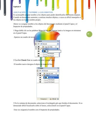 Capitulo 4


ASIGNACIÓN DE NOMBRE A LOS OBJETOS
Es aconsejable asignar nombre a los objetos para poder identificarlos fácilmente después.
Cuando un documento aumenta y contiene muchos objetos, a veces es difícil manejarlo si
los objetos no tienen nombre propio.

Ahora va a asignar nombre a los objetos del documento mediante el panel Capas y el
Inspector de propiedades.

1 Haga doble clic en las palabras Mapa de bits que figuran junto a la imagen en miniatura
en el panel Capas.                                                                           22
Aparece un cuadro de texto.




2 Escriba Classic Car en cuadro de texto y pulse Intro.

El nombre nuevo designa el objeto de mapa de bits.




3 En la ventana de documento, seleccione el rectángulo gris que bordea el documento. Si es
demasiado difícil localizarlo sobre el lienzo, selecciónelo en el panel Capas.

Esta vez asignará el nombre con el Inspector de propiedades.
 