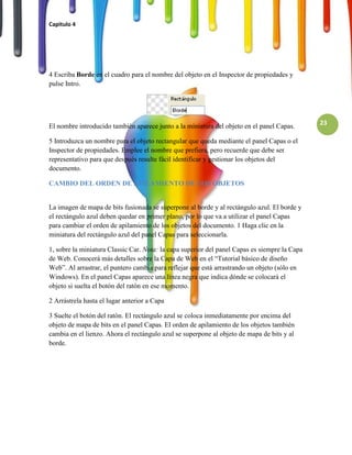 Capitulo 4




4 Escriba Borde en el cuadro para el nombre del objeto en el Inspector de propiedades y
pulse Intro.




El nombre introducido también aparece junto a la miniatura del objeto en el panel Capas.       23

5 Introduzca un nombre para el objeto rectangular que queda mediante el panel Capas o el
Inspector de propiedades. Emplee el nombre que prefiera, pero recuerde que debe ser
representativo para que después resulte fácil identificar y gestionar los objetos del
documento.

CAMBIO DEL ORDEN DE APILAMIENTO DE LOS OBJETOS


La imagen de mapa de bits fusionada se superpone al borde y al rectángulo azul. El borde y
el rectángulo azul deben quedar en primer plano, por lo que va a utilizar el panel Capas
para cambiar el orden de apilamiento de los objetos del documento. 1 Haga clic en la
miniatura del rectángulo azul del panel Capas para seleccionarla.

1, sobre la miniatura Classic Car. Nota: la capa superior del panel Capas es siempre la Capa
de Web. Conocerá más detalles sobre la Capa de Web en el “Tutorial básico de diseño
Web”. Al arrastrar, el puntero cambia para reflejar que está arrastrando un objeto (sólo en
Windows). En el panel Capas aparece una línea negra que indica dónde se colocará el
objeto si suelta el botón del ratón en ese momento.

2 Arrástrela hasta el lugar anterior a Capa

3 Suelte el botón del ratón. El rectángulo azul se coloca inmediatamente por encima del
objeto de mapa de bits en el panel Capas. El orden de apilamiento de los objetos también
cambia en el lienzo. Ahora el rectángulo azul se superpone al objeto de mapa de bits y al
borde.
 