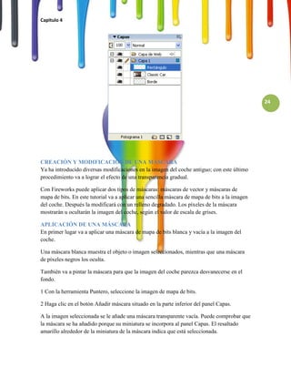 Capitulo 4




                                                                                               24




CREACIÓN Y MODIFICACIÓN DE UNA MÁSCARA
Ya ha introducido diversas modificaciones en la imagen del coche antiguo; con este último
procedimiento va a lograr el efecto de una transparencia gradual.

Con Fireworks puede aplicar dos tipos de máscaras: máscaras de vector y máscaras de
mapa de bits. En este tutorial va a aplicar una sencilla máscara de mapa de bits a la imagen
del coche. Después la modificará con un relleno degradado. Los píxeles de la máscara
mostrarán u ocultarán la imagen del coche, según el valor de escala de grises.

APLICACIÓN DE UNA MÁSCARA
En primer lugar va a aplicar una máscara de mapa de bits blanca y vacía a la imagen del
coche.

Una máscara blanca muestra el objeto o imagen seleccionados, mientras que una máscara
de píxeles negros los oculta.

También va a pintar la máscara para que la imagen del coche parezca desvanecerse en el
fondo.

1 Con la herramienta Puntero, seleccione la imagen de mapa de bits.

2 Haga clic en el botón Añadir máscara situado en la parte inferior del panel Capas.

A la imagen seleccionada se le añade una máscara transparente vacía. Puede comprobar que
la máscara se ha añadido porque su miniatura se incorpora al panel Capas. El resaltado
amarillo alrededor de la miniatura de la máscara indica que está seleccionada.
 