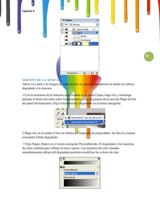 Capitulo 4




                                                                                             25




EDICIÓN DE LA MÁSCARA
Ahora va a darle a la imagen de mapa de bits un aspecto transparente al añadir un relleno
degradado a la máscara.

1 Con la miniatura de la máscara seleccionada en el panel Capas, haga clic y mantenga
pulsado el botón del ratón sobre la herramienta Cubo de pintura de la sección Mapa de bits
del panel Herramientas. Elija la herramienta Degradado en el menú emergente.




2 Haga clic en el cuadro Color de relleno del Inspector de propiedades. Se abre la ventana
emergente Editar degradado.

 3 Elija Negro, blanco en el menú emergente Preestablecido. El degradado y las muestras
de color cambian para reflejar el nuevo ajuste. Las muestras de color situadas
inmediatamente debajo del degradado permiten modificar los colores de éste.
 