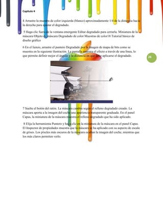 Capitulo 4


4 Arrastre la muestra de color izquierda (blanco) aproximadamente 1/4 de la distancia hacia
la derecha para ajustar el degradado.

 5 Haga clic fuera de la ventana emergente Editar degradado para cerrarla. Miniatura de la
máscara Objeto de máscara Degradado de color Muestras de color18 Tutorial básico de
diseño gráfico

6 En el lienzo, arrastre el puntero Degradado por la imagen de mapa de bits como se
muestra en la siguiente ilustración. La pantalla muestra el efecto a través de una línea, lo
que permite definir mejor el ángulo y la distancia en que debe aplicarse el degradado.         26




7 Suelte el botón del ratón. La máscara cambia según el relleno degradado creado. La
máscara aporta a la imagen del coche una apariencia transparente graduada. En el panel
Capas, la miniatura de la máscara muestra el relleno degradado que ha sido aplicado.

 8 Elija la herramienta Puntero y haga clic en la miniatura de la máscara en el panel Capas.
El Inspector de propiedades muestra que la máscara se ha aplicado con su aspecto de escala
de grises. Los píxeles más oscuros de la máscara ocultan la imagen del coche, mientras que
los más claros permiten verlo.
 