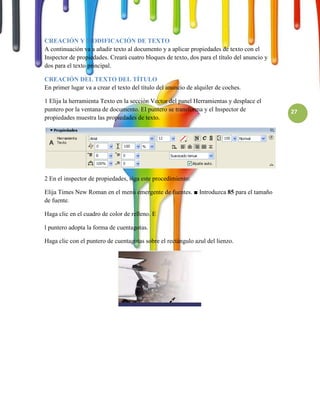 CREACIÓN Y MODIFICACIÓN DE TEXTO
A continuación va a añadir texto al documento y a aplicar propiedades de texto con el
Inspector de propiedades. Creará cuatro bloques de texto, dos para el título del anuncio y
dos para el texto principal.

CREACIÓN DEL TEXTO DEL TÍTULO
En primer lugar va a crear el texto del título del anuncio de alquiler de coches.

1 Elija la herramienta Texto en la sección Vector del panel Herramientas y desplace el
puntero por la ventana de documento. El puntero se transforma y el Inspector de              27
propiedades muestra las propiedades de texto.




2 En el inspector de propiedades, siga este procedimiento:

Elija Times New Roman en el menú emergente de fuentes. ■ Introduzca 85 para el tamaño
de fuente.

Haga clic en el cuadro de color de relleno. E

l puntero adopta la forma de cuentagotas.

Haga clic con el puntero de cuentagotas sobre el rectángulo azul del lienzo.
 
