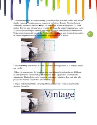 La ventana emergente de color se cierra y el cuadro de color de relleno cambia para reflejar
el color elegido. ■ Asegúrese de que ninguno de los botones de estilo (Negrita, Cursiva,
Subrayado) están seleccionados. ■ Haga clic en el botón Alinear a la izquierda. 3 Con el
puntero de texto, haga clic una vez en el centro del lienzo. Se crea un bloque de texto vacío.
El círculo hueco del ángulo superior derecho del bloque de texto indica que el tamaño del
bloque se ajusta automáticamente. En Fireworks, los bloques de texto con ajuste automático       28
de tamaño adaptan su anchura a la línea más larga de texto en el bloque.




4 Escriba Vintage en el bloque de texto. La anchura del bloque de texto se amplía a medida
que escribe.

 5 Haga clic una vez fuera del bloque de texto para aplicar el texto introducido. El bloque
de texto permanece seleccionado y la herramienta Texto sigue siendo la herramienta
seleccionada. El círculo hueco del bloque de texto ya no está visible. Este indicador sólo
puede verse mientras se introduce o modifica texto.

6 Elija la herramienta Puntero y arrastre el texto para colocarlo como se muestra en la
siguiente ilustración.
 