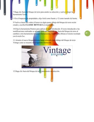 7 Haga clic fuera del bloque de texto para anular su selección y vuelva a elegir la
herramienta Texto.

8 En el Inspector de propiedades, elija Arial como fuente y 12 como tamaño de fuente.

9 Vuelva a hacer clic sobre el lienzo en algún punto debajo del bloque de texto recién
creado y escriba CLASSIC RENTALS en mayúsculas.

10 Elija la herramienta Puntero para aplicar el texto introducido. El texto introducido o las
modificaciones realizadas se aplican igual que haciendo clic fuera del bloque de texto al
cambiar a otra herramienta del panel Herramientas. También se obtiene el mismo resultado        29
con la tecla Esc.

11 Arrastre el nuevo bloque de texto hasta colocarlo justo debajo del bloque de texto
Vintage como se muestra en la siguiente ilustración.




12 Haga clic fuera del bloque de texto para anular su selección.
 