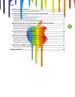 INDICE


  DISEÑO GRAFICO BASICO __________________________________________________ 6
    VISUALIZACION DEL ARCHIVO FINALIZADO ________________________________________ 6

  EXAMEN DEL ENTORNO DE TRABAJO DE FIREWORKS _______________________ 8
    OBJETOS VECTORIALES ____________________________________________________________ 8
    MODIFICACIÓN DE OBJETOS VECTORIALES _________________________________________ 9
    CREACIÓN DE OBJETOS VECTORIALES _____________________________________________ 10
    DEFINICIÓN DE LAS PROPIEDADES DE OBJETO _____________________________________ 13

  IMPORTACIÓN DE UN MAPA DE BITS Y SELECCIÓN DE PÍXELES ____________ 15
    IMPORTACIÓN DE UNA IMAGEN ___________________________________________________ 15
    CREACIÓN DE UNA SELECCIÓN DE PÍXELES ________________________________________ 15
                                                                                          3
    ADICIÓN Y EDICIÓN DE EFECTOS AUTOMÁTICOS __________________________________ 17

  UTILIZACIÓN DE CAPAS Y OBJETOS _______________________________________ 20
    FUSIÓN DE MAPA DE BITS _________________________________________________________ 20

  ASIGNACIÓN DE NOMBRE A LOS OBJETOS _________________________________ 22
    CAMBIO DEL ORDEN DE APILAMIENTO DE LOS OBJETOS ___________________________       23
    CREACIÓN Y MODIFICACIÓN DE UNA MÁSCARA ___________________________________       24
    APLICACIÓN DE UNA MÁSCARA ___________________________________________________    24
    EDICIÓN DE LA MÁSCARA ________________________________________________________   25

  CREACIÓN Y MODIFICACIÓN DE TEXTO ___________________________________ 27
    CREACIÓN DEL TEXTO DEL TÍTULO _______________________________________________ 27

INDICE ALFABETICO ______________________________________________________ 30
 