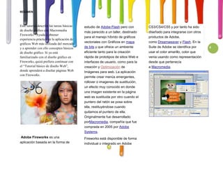 RESUMEN



Este tutorial describe las tareas básicas   estudio de Adobe Flash pero con        CS3/CS4/CS5 y por tanto ha sido
de diseño gráfico con Macromedia            más parecido a un taller, destinado    diseñado para integrarse con otros
Fireworks . Ayuda a obtener
                                            para el manejo híbrido de gráficos     productos de Adobe,
experiencia práctica en la aplicación de
                                            vectoriales con Gráficos en mapa       como Dreamweaver y Flash. En la
gráficos Web más utilizada del mercado
y a aprender con ello conceptos básicos     de bits y que ofrece un ambiente       Suite de Adobe se identifica por     4
de diseño gráfico. Si ya está               eficiente tanto para la creación       usar el color amarillo, color que
familiarizado con el diseño gráfico en      rápida de prototipos de sitios Web e   venia usando como representación
Fireworks, quizá prefiera continuar con     interfaces de usuario, como para la    desde que pertenecía
el “Tutorial básico de diseño Web”,         creación y Optimización de             a Macromedia.
donde aprenderá a diseñar páginas Web       Imágenes para web. La aplicación
con Fireworks.
                                            permite crear menús emergentes,
                                            rollover o imagenes de sustitución,
                                            un efecto muy conocido en donde
                                            una imagen existente en la página
                                            web es sustituida por otro cuando el
                                            puntero del ratón se posa sobre
                                            ella, restituyéndose cuando
                                            quitamos el puntero de ella.
                                            Originalmente fue desarrollado
                                            porMacromedia, compañía que fue
                                            comprada en 2005 por Adobe
                                            Systems.
 Adobe Fireworks es una                     Fireworks está disponible de forma
aplicación basada en la forma de            individual o integrado en Adobe
 