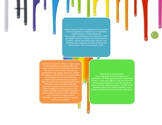 CAPITULO 1




                                         Adobe Fireworks (FW), es programa que sirve para la
                                           edición de gráficos en mapa de bits o vectoriales.
                                                  Originalmente fue desarrollado por                                        5
                                          Macromedia, compañía que fue comprada en 2005
                                          por Adobe Systems. Fireworks está enfocado en la
                                           creación y edición de gráficos para internet. Está
                                           diseñado para integrarse con otros productos de
                                               Macromedia, como Dreamweaver y Flash




             Fireworks es uno de los mejores programas de
                 diseño de gráficos para páginas Web que
              existe actualmente en el mercado. Fireworks
                  MX es una suite de diseño vectorial que
              comprende texto, diseño, ilustración, edición
                                                                                   Mejoras en la nueva versión:
              de imágenes, URL, JavaScript, y herramientas
                                                                             Total integración con Dreamweaver y un
                   de animación. Permite crear todas las
                                                                        tratamiento del HTML que te permitirá diseñar los
                 imágenes que necesites para una página
                                                                         banner y mapas de imágenes más atractivos, así
              Web, sin tener que usar muchas aplicaciones
                                                                          como grandes mejoras a la hora de trabajar en
                  diferentes, lo lleva casi todo integrado.
                                                                         grupo o realizar tareas mecánicas. También se ha
               Se puede visualizar y optimizar el resultado
                                                                           añadido soporte para cámaras digitales y una
                final en todos los formatos , gif, jpb, png..
                                                                         mayor cantidad de formatos gráficos soportados
               Todo es editable durante todo el tiempo se
               puede dibujar usando brochas orgánicas, y
                     crear muchismas formas y objetos
               ilimitados, si nos equivocamos es muy facil
                           deshacer los cambios.
 