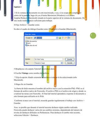 Capitulo 1


 3 Si la ventana de documento no está maximizada, o sea, si no ocupa por completo el
centro de la pantalla, haga clic en el botón Maximizar (Windows) o el cuadro
Ampliar/Reducir (Macintosh) situado en la parte superior de la ventana de documento. De
este modo tendrá espacio suficiente para trabajar.

4 Elija Archivo > Guardar como.

Se abre el cuadro de diálogo Guardar como (Windows) o Guardar (Macintosh).


                                                                                                 7




5 Desplácese a la carpeta Tutorial1 en el disco duro.

6 Escriba Vintage como nombre del archivo.

7 Elija la opción Añadir extensión de archivo si aún no la ha seleccionado (sólo
Macintosh).

8 Haga clic en Guardar.

 La barra de título muestra el nombre del archivo nuevo con la extensión PNG. PNG es el
formato de archivo nativo de Fireworks. El archivo PNG es el archivo de origen y donde va
a realizar las tareas con Fireworks. Al final del tutorial aprenderá a exportar el documento a
otro formato para utilizarlo en la Web.

Conforme avance con el tutorial, recuerde guardar regularmente el trabajo con Archivo >
Guardar.

Nota: es posible que durante el tutorial necesite deshacer algún cambio realizado.
Fireworks puede deshacer varios de sus cambios recientes, dependiendo del número de
niveles de deshacer definidos en Preferencias. Para deshacer el cambio más reciente,
seleccione Edición > Deshacer.
 