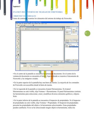 Capitulo 2


EXAMEN DEL ENTORNO DE TRABAJO DE FIREWORKS

OBJETOS VECTORIALES
Antes de continuar, examine los elementos del entorno de trabajo de Fireworks:




                                                                                                  8




• En el centro de la pantalla se encuentra la ventana de documento. En el centro de la
ventana de documento se encuentra el lienzo. Aquí es donde se muestra el documento de
Fireworks y las imágenes creadas.

• En la parte superior de la pantalla hay una barra de menús. La mayoría de los comandos
de Fireworks son accesibles desde la barra de menús.

• En la izquierda de la pantalla se encuentra el panel Herramientas. Si el panel
Herramientas no está visible, elija Ventana > Herramientas. El panel Herramientas contiene
las herramientas para seleccionar, crear y modificar diversos elementos gráficos y objetos
Web.

• En la parte inferior de la pantalla se encuentra el Inspector de propiedades. Si el Inspector
de propiedades no está visible, elija Ventana > Propiedades. El Inspector de propiedades
presenta las propiedades del objeto o la herramienta seleccionados. Estas propiedades
pueden cambiarse. Si no se ha seleccionado ningún objeto ni herramienta, indica las
 