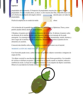 Capitulo 2


propiedades del documento. El Inspector de propiedades muestra dos o cuatro filas de
propiedades. Si está a media altura, es decir, si sólo muestra dos filas, es posible hacer clic
en la flecha de ampliación del ángulo inferior                    derecho para ver todas las
propiedades.

Flecha de ampliación en estado de media                            altura



• En la derecha de la pantalla hay varios paneles, como Capas y Optimizar. Éstos y otros
paneles pueden abrirse desde el menú Ventana.                                                     9

• Desplace el puntero por los distintos elementos de la interfaz. Si detiene el puntero sobre
un elemento de la interfaz durante unos segundos, aparecerá un mensaje de la ayuda
emergente. Los mensajes de la ayuda emergente identifican herramientas, menús, botones y
otros rasgos de la interfaz en todo el programa. Desaparecen al retirar el puntero de los
elementos en cuestión.

Conocerá más detalles sobre estos elementos a medida que avance con el tutorial.

MODIFICACIÓN DE OBJETOS VECTORIALES

Con Fireworks puede crear y editar dos tipos de gráficos: objetos vectoriales e imágenes de
mapas de bits.

 Un objeto vectorial es una descripción matemática de una forma geométrica. Los trazados
de vectores se definen con puntos. Su calidad no se degrada cuando se amplían, reducen o
cambian de escala. La hoja de la siguiente ilustración es un conjunto de objetos vectoriales.
Observe la suavidad de los bordes incluso en la ampliación.
 