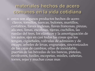 

estos son algunos productos hechos de acero
clavos, tornillos, tuercas, bulones, martillos,
cortafríos, llaves inglesas, llaves francesas, pinzas,
alicates, limas, escofinas, tijeras, cuchillos, las
ruedas del tren, los elásticos y la amortiguación de
los autos, ejes en casi todas las cosas que los
tengan, cigüeñales, válvulas de admisión y de
escape, arboles de levas, engranajes, sincronizados
de las cajas de cambios, ollas de inoxidable,
puertas de las bóvedas de los bancos, pistolas,
revólveres, fusiles, escopetas, misiles, cañerías,
torres, rejas y muchas cosas mas

 