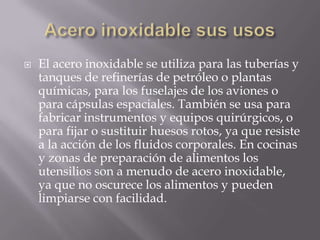 

El acero inoxidable se utiliza para las tuberías y
tanques de refinerías de petróleo o plantas
químicas, para los fuselajes de los aviones o
para cápsulas espaciales. También se usa para
fabricar instrumentos y equipos quirúrgicos, o
para fijar o sustituir huesos rotos, ya que resiste
a la acción de los fluidos corporales. En cocinas
y zonas de preparación de alimentos los
utensilios son a menudo de acero inoxidable,
ya que no oscurece los alimentos y pueden
limpiarse con facilidad.

 