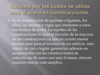 

En la construcción de puentes colgantes, los
hilos, las cerchas y vigas que sostienen a estos
son hechas de acero. La rapidez de las
construcciones lo hace el favorito de la mayoría
de las constructoras ya que en cuanto menor
tiempo pase para el termino de un edificio, más
rápido se van a lograr ganancias, además en
comparación con las construcciones de
concreto las de acero son más livianas, ofrecen
espacios mucho más amplios.

 