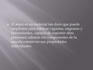 

El acero es un material tan duro que puede
emplearse para fabricar viguetas, engranes y
herramientas, capaces de soportar altas
presiones; además los componentes de la
mezcla conservan sus propiedades
individuales.

 
