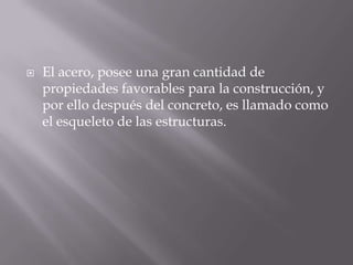 

El acero, posee una gran cantidad de
propiedades favorables para la construcción, y
por ello después del concreto, es llamado como
el esqueleto de las estructuras.

 