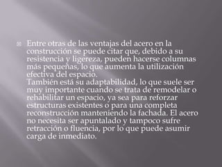 

Entre otras de las ventajas del acero en la
construcción se puede citar que, debido a su
resistencia y ligereza, pueden hacerse columnas
más pequeñas, lo que aumenta la utilización
efectiva del espacio.
También está su adaptabilidad, lo que suele ser
muy importante cuando se trata de remodelar o
rehabilitar un espacio, ya sea para reforzar
estructuras existentes o para una completa
reconstrucción manteniendo la fachada. El acero
no necesita ser apuntalado y tampoco sufre
retracción o fluencia, por lo que puede asumir
carga de inmediato.

 