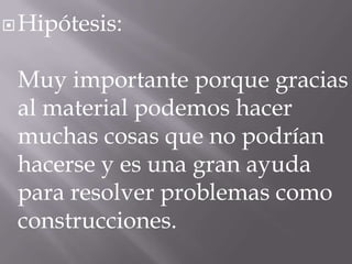  Hipótesis:

Muy importante porque gracias
al material podemos hacer
muchas cosas que no podrían
hacerse y es una gran ayuda
para resolver problemas como
construcciones.

 