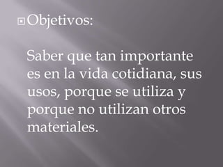  Objetivos:

Saber que tan importante
es en la vida cotidiana, sus
usos, porque se utiliza y
porque no utilizan otros
materiales.

 