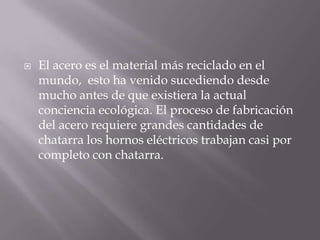 

El acero es el material más reciclado en el
mundo, esto ha venido sucediendo desde
mucho antes de que existiera la actual
conciencia ecológica. El proceso de fabricación
del acero requiere grandes cantidades de
chatarra los hornos eléctricos trabajan casi por
completo con chatarra.

 